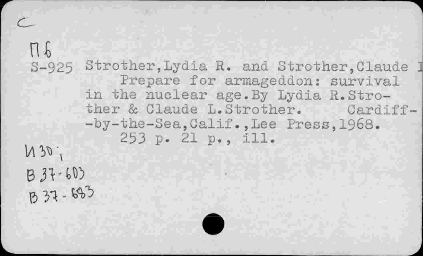 ﻿S-925 Strother,Lydia R. and Strother,Claude Prepare for armageddon: survival in the nuclear age.By Lydia R.Strother & Claude L.Strother. Cardiff -by-the-Sea,Calif.,Lee Press,1968. 253 p. 21 p., ill.
B 51 -